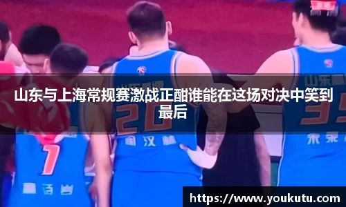 山东与上海常规赛激战正酣谁能在这场对决中笑到最后