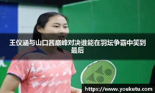 王仪涵与山口茜巅峰对决谁能在羽坛争霸中笑到最后