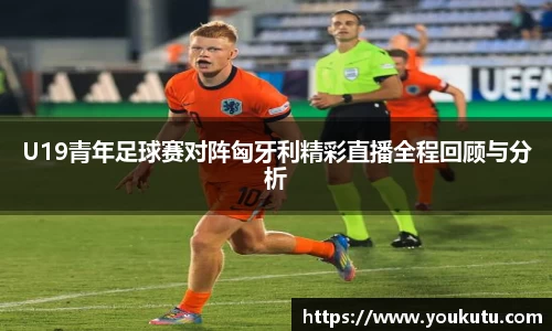 U19青年足球赛对阵匈牙利精彩直播全程回顾与分析