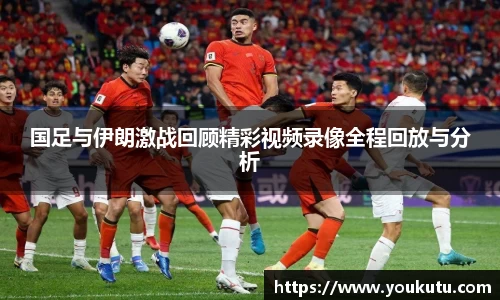 国足与伊朗激战回顾精彩视频录像全程回放与分析