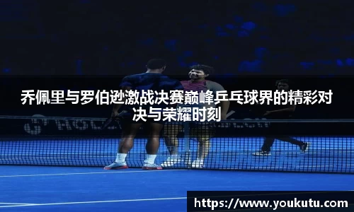乔佩里与罗伯逊激战决赛巅峰乒乓球界的精彩对决与荣耀时刻